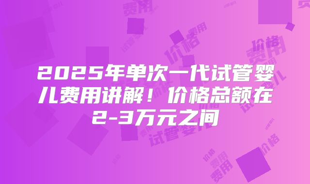 2025年单次一代试管婴儿费用讲解！价格总额在2-3万元之间
