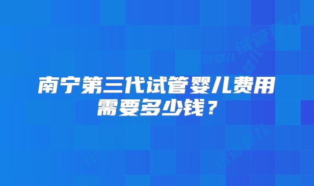 南宁第三代试管婴儿费用需要多少钱？