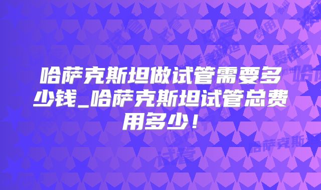 哈萨克斯坦做试管需要多少钱_哈萨克斯坦试管总费用多少！