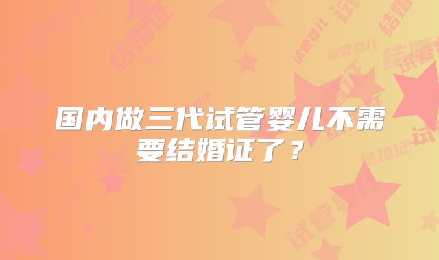 国内做三代试管婴儿不需要结婚证了?