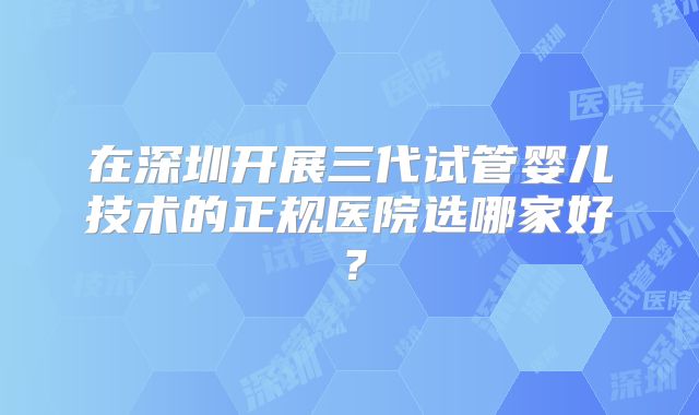 在深圳开展三代试管婴儿技术的正规医院选哪家好？