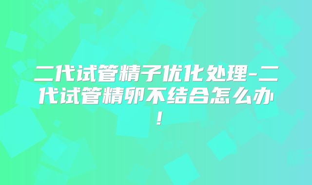 二代试管精子优化处理-二代试管精卵不结合怎么办!