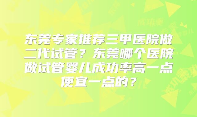 东莞专家推荐三甲医院做二代试管?东莞哪个医院做试管婴儿成功率高一点便宜一点的?