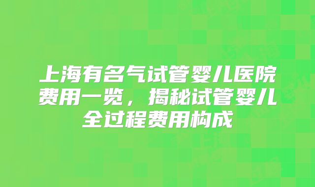 上海有名气试管婴儿医院费用一览，揭秘试管婴儿全过程费用构成