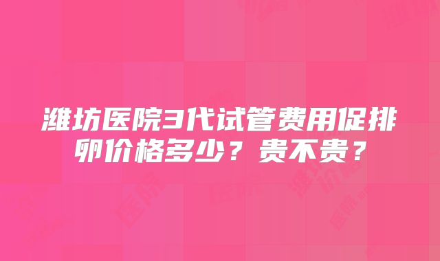 潍坊医院3代试管费用促排卵价格多少?贵不贵?