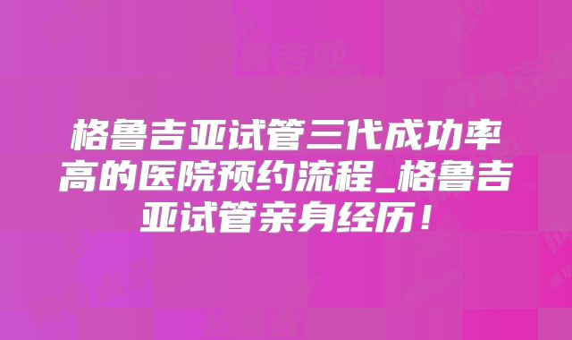 格鲁吉亚试管三代成功率高的医院预约流程_格鲁吉亚试管亲身经历!