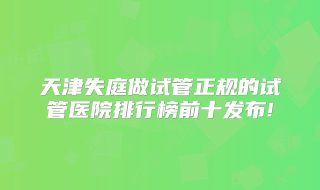 天津失庭做试管正规的试管医院排行榜前十发布!