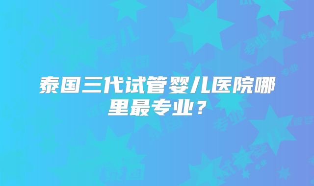 泰国三代试管婴儿医院哪里最专业?