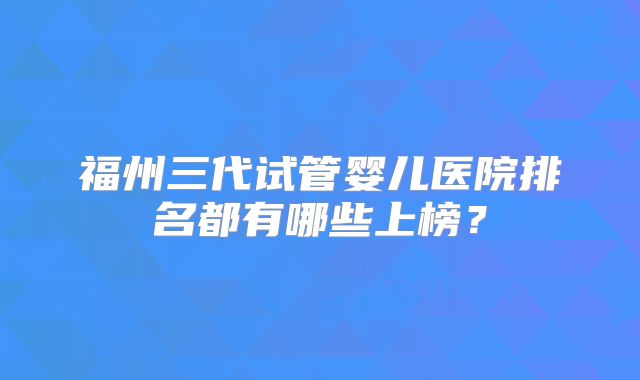 福州三代试管婴儿医院排名都有哪些上榜？