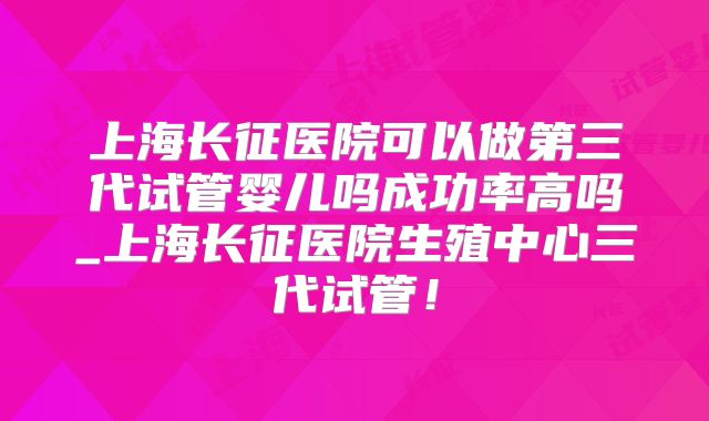 上海长征医院可以做第三代试管婴儿吗成功率高吗_上海长征医院生殖中心三代试管!