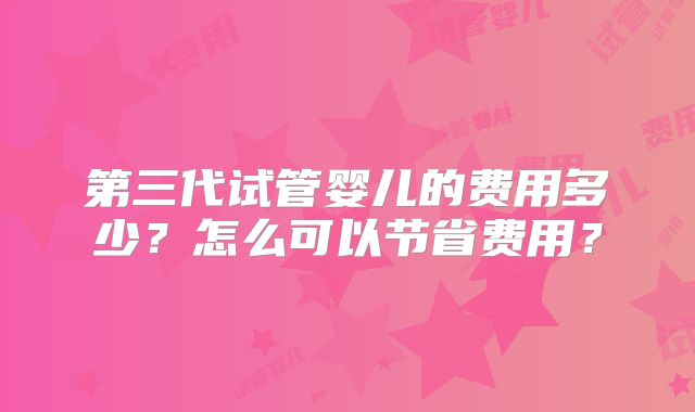 第三代试管婴儿的费用多少？怎么可以节省费用？