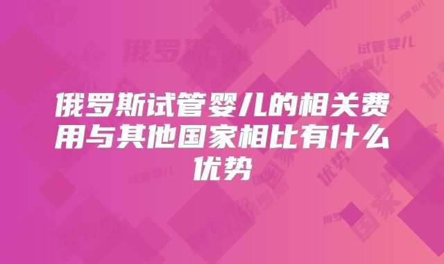俄罗斯试管婴儿的相关费用与其他国家相比有什么优势