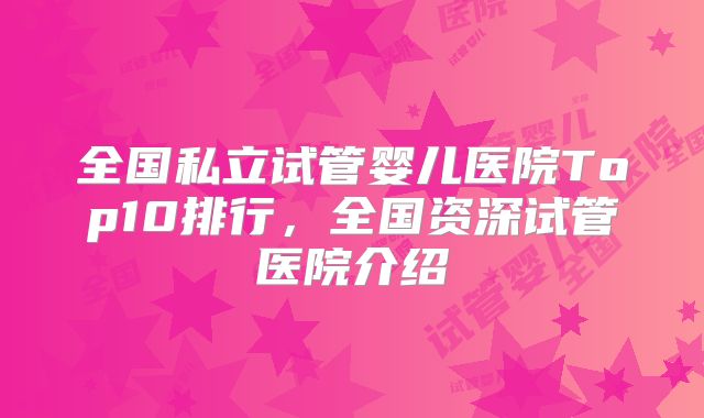 全国私立试管婴儿医院Top10排行,全国资深试管医院介绍