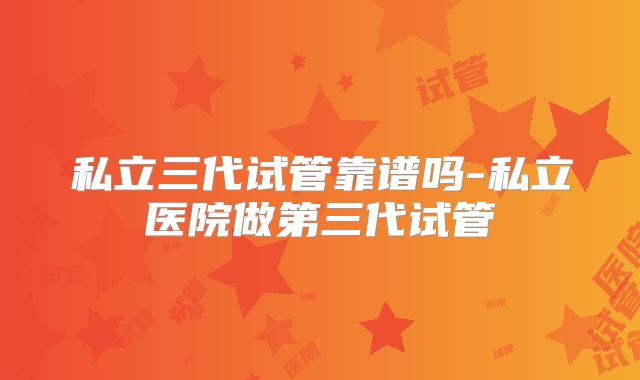 私立三代试管靠谱吗-私立医院做第三代试管