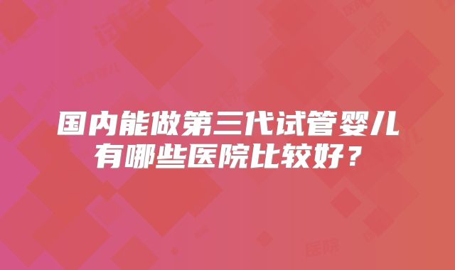 国内能做第三代试管婴儿有哪些医院比较好？