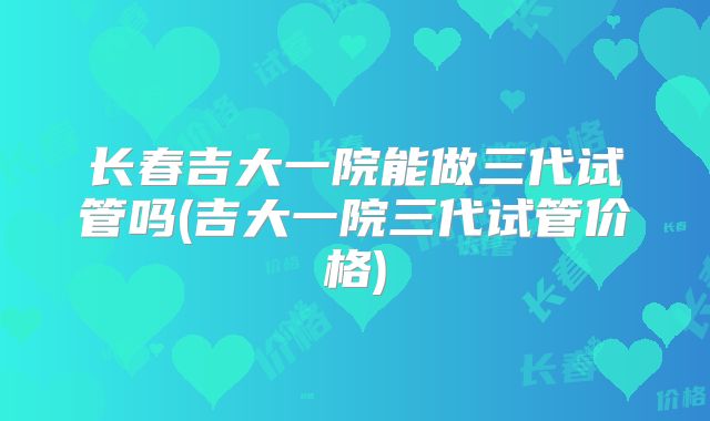 长春吉大一院能做三代试管吗(吉大一院三代试管价格)