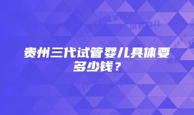 贵州三代试管婴儿具体要多少钱?