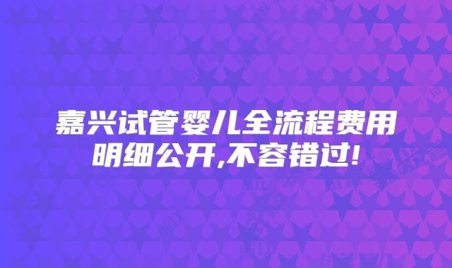 嘉兴试管婴儿全流程费用明细公开,不容错过!