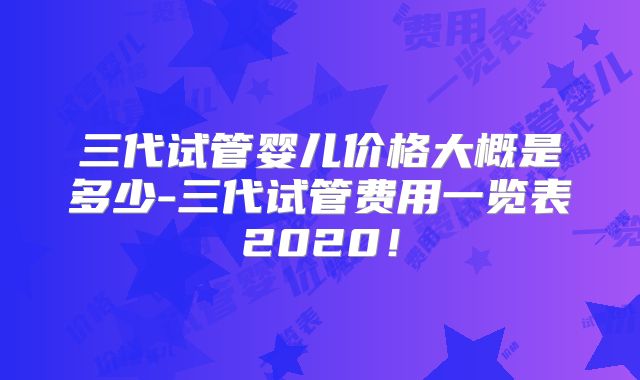 三代试管婴儿价格大概是多少-三代试管费用一览表2020!