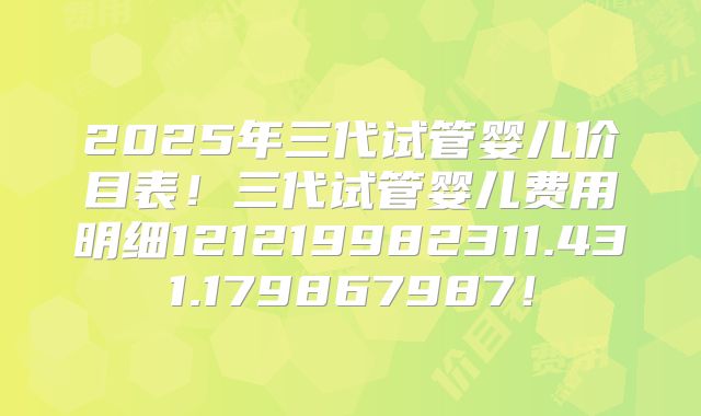 2025年三代试管婴儿价目表！三代试管婴儿费用明细121219982311.431.179867987！