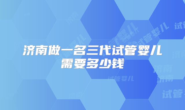 济南做一名三代试管婴儿需要多少钱