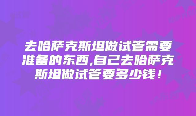 去哈萨克斯坦做试管需要准备的东西,自己去哈萨克斯坦做试管要多少钱！
