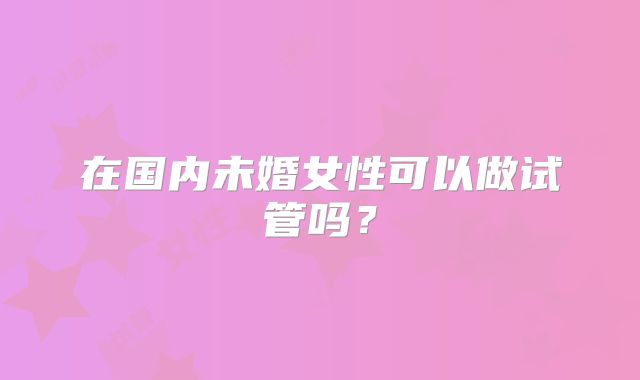 在国内未婚女性可以做试管吗？