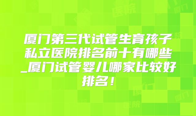 厦门第三代试管生育孩子私立医院排名前十有哪些_厦门试管婴儿哪家比较好排名！