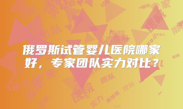 俄罗斯试管婴儿医院哪家好，专家团队实力对比？
