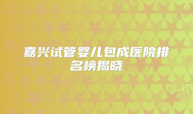 嘉兴试管婴儿包成医院排名榜揭晓
