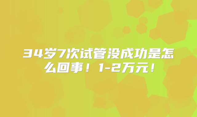 34岁7次试管没成功是怎么回事!1-2万元!