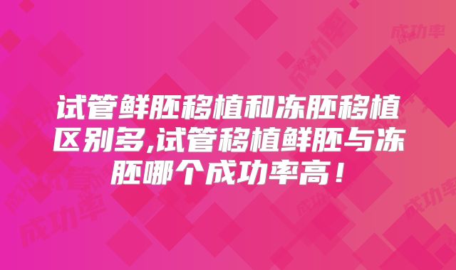 试管鲜胚移植和冻胚移植区别多,试管移植鲜胚与冻胚哪个成功率高!