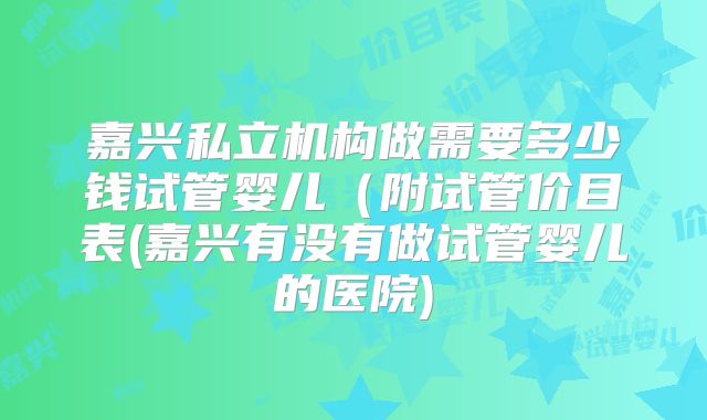 嘉兴私立机构做需要多少钱试管婴儿（附试管价目表(嘉兴有没有做试管婴儿的医院)
