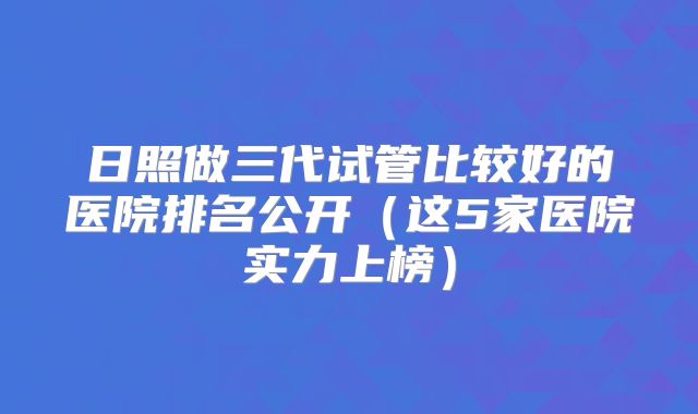 日照做三代试管比较好的医院排名公开(这5家医院实力上榜)