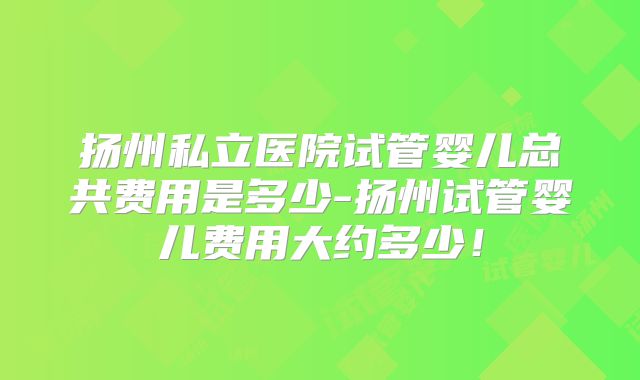 扬州私立医院试管婴儿总共费用是多少-扬州试管婴儿费用大约多少!