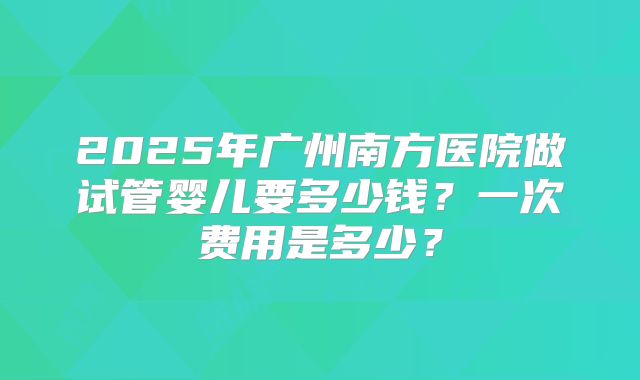 2025年广州南方医院做试管婴儿要多少钱？一次费用是多少？