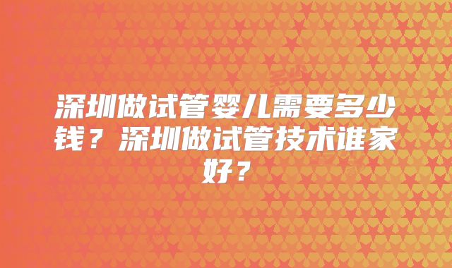 深圳做试管婴儿需要多少钱？深圳做试管技术谁家好？