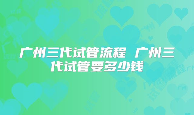 广州三代试管流程 广州三代试管要多少钱