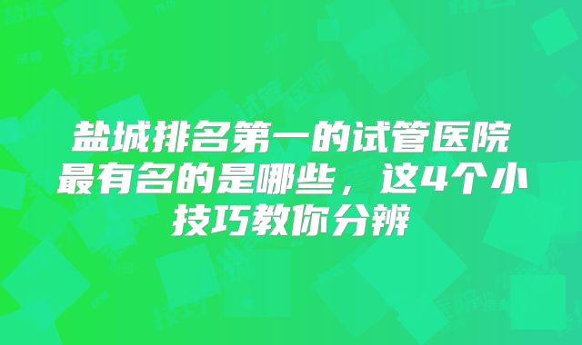盐城排名第一的试管医院最有名的是哪些，这4个小技巧教你分辨