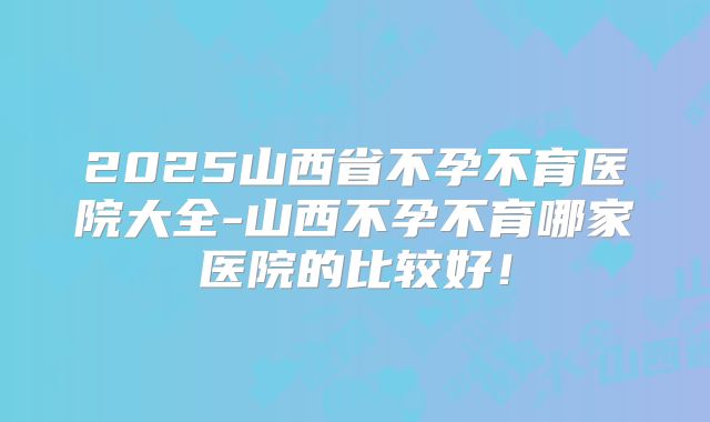 2025山西省不孕不育医院大全-山西不孕不育哪家医院的比较好！