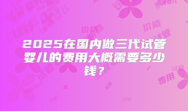 2025在国内做三代试管婴儿的费用大概需要多少钱？