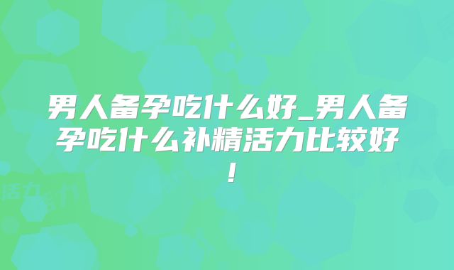 男人备孕吃什么好_男人备孕吃什么补精活力比较好！