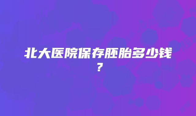 北大医院保存胚胎多少钱？