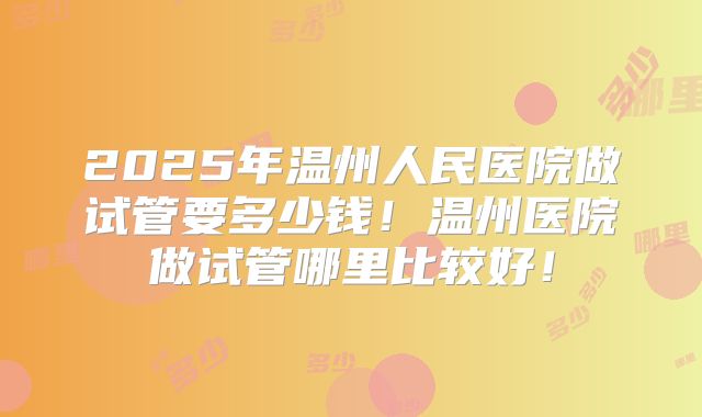 2025年温州人民医院做试管要多少钱！温州医院做试管哪里比较好！