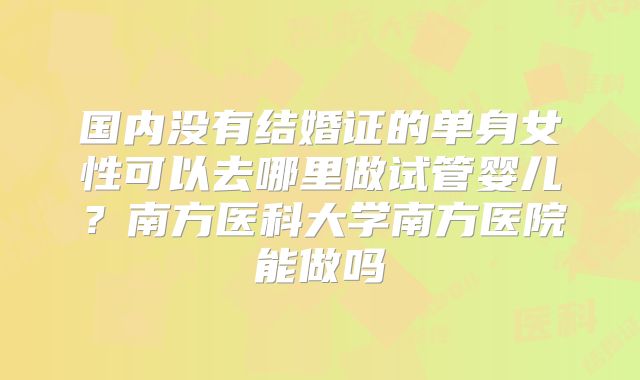 国内没有结婚证的单身女性可以去哪里做试管婴儿?南方医科大学南方医院能做吗