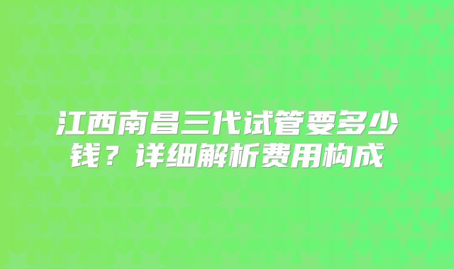 江西南昌三代试管要多少钱?详细解析费用构成