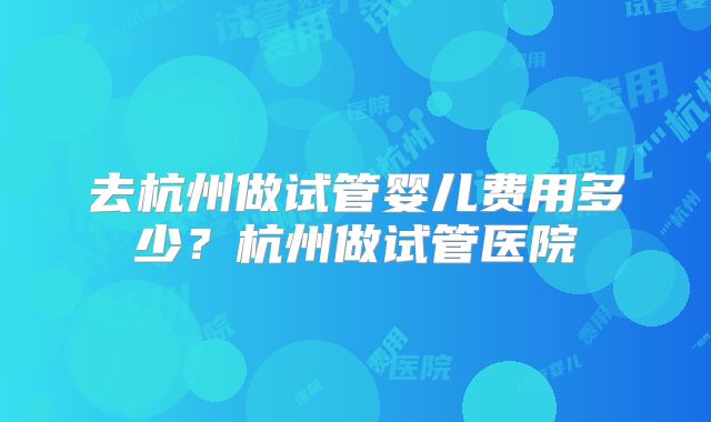 去杭州做试管婴儿费用多少？杭州做试管医院