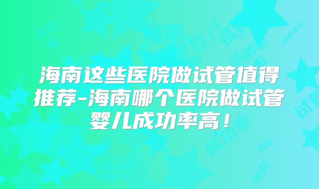 海南这些医院做试管值得推荐-海南哪个医院做试管婴儿成功率高!