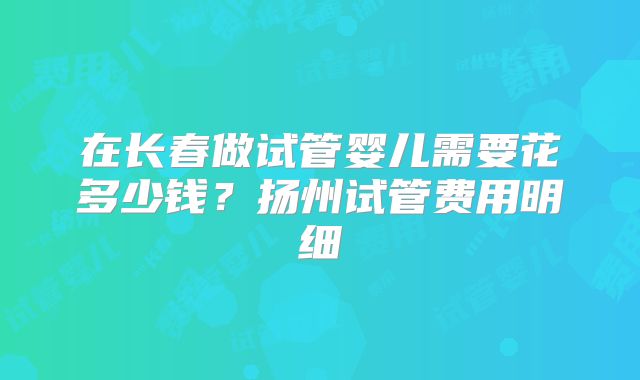 在长春做试管婴儿需要花多少钱？扬州试管费用明细