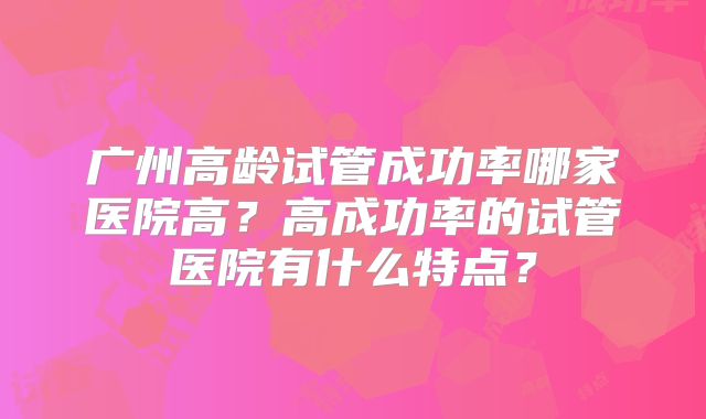 广州高龄试管成功率哪家医院高?高成功率的试管医院有什么特点?